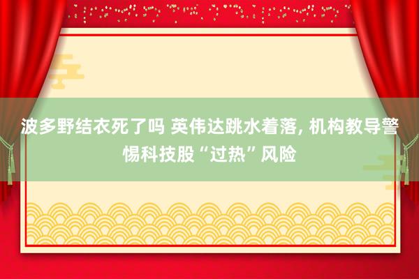 波多野结衣死了吗 英伟达跳水着落， 机构教导警惕科技股“过热”风险