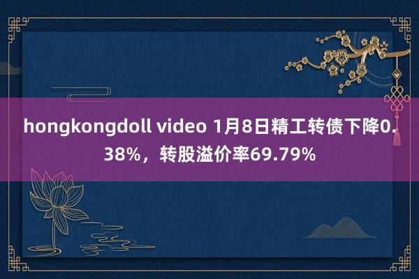 hongkongdoll video 1月8日精工转债下降0.38%，转股溢价率69.79%