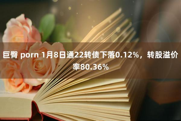 巨臀 porn 1月8日通22转债下落0.12%，转股溢价率80.36%