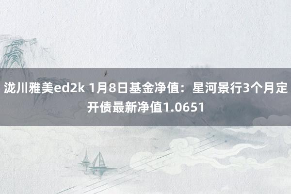 泷川雅美ed2k 1月8日基金净值：星河景行3个月定开债最新净值1.0651