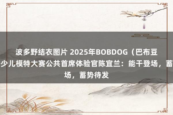 波多野结衣图片 2025年BOBDOG（巴布豆）海外少儿模特大赛公共首席体验官陈宜兰：能干登场，蓄势待发