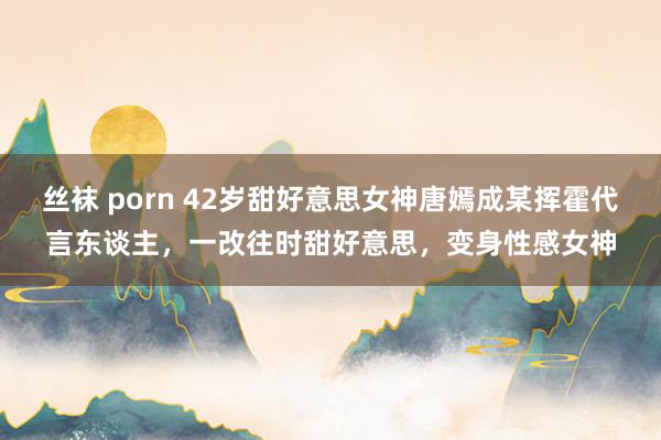 丝袜 porn 42岁甜好意思女神唐嫣成某挥霍代言东谈主，一改往时甜好意思，变身性感女神