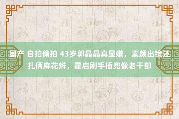 国产 自拍偷拍 43岁郭晶晶真显嫩，素颜出镜还扎俩麻花辫，霍启刚手插兜像老干部