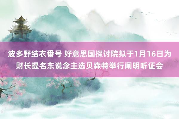 波多野结衣番号 好意思国探讨院拟于1月16日为财长提名东说念主选贝森特举行阐明听证会