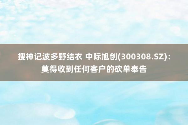 搜神记波多野结衣 中际旭创(300308.SZ)：莫得收到任何客户的砍单奉告