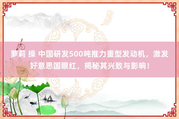 萝莉 操 中国研发500吨推力重型发动机，激发好意思国眼红，揭秘其兴致与影响！