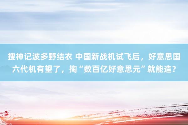 搜神记波多野结衣 中国新战机试飞后，好意思国六代机有望了，掏“数百亿好意思元”就能造？