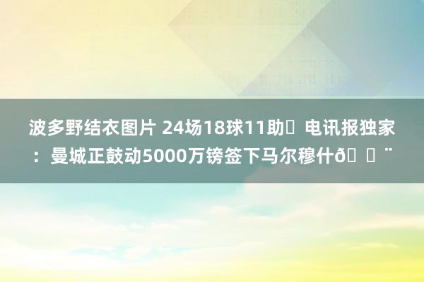 波多野结衣图片 24场18球11助❗电讯报独家：曼城正鼓动5000万镑签下马尔穆什🚨