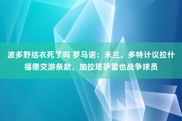 波多野结衣死了吗 罗马诺：米兰、多特计议拉什福德交游条款，加拉塔萨雷也战争球员