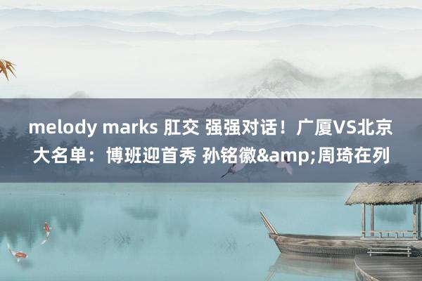 melody marks 肛交 强强对话！广厦VS北京大名单：博班迎首秀 孙铭徽&周琦在列