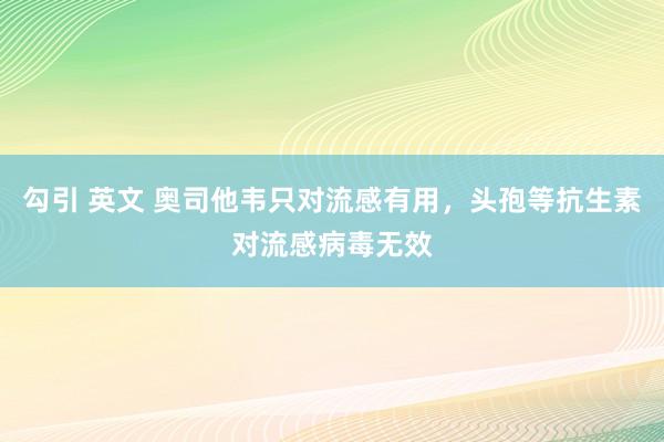 勾引 英文 奥司他韦只对流感有用，头孢等抗生素对流感病毒无效