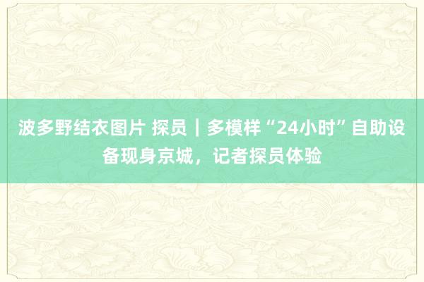 波多野结衣图片 探员｜多模样“24小时”自助设备现身京城，记者探员体验