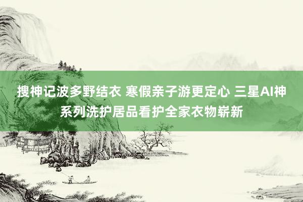 搜神记波多野结衣 寒假亲子游更定心 三星AI神系列洗护居品看护全家衣物崭新