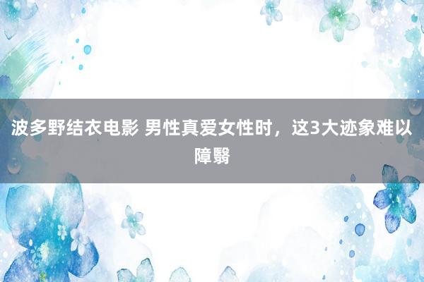 波多野结衣电影 男性真爱女性时，这3大迹象难以障翳