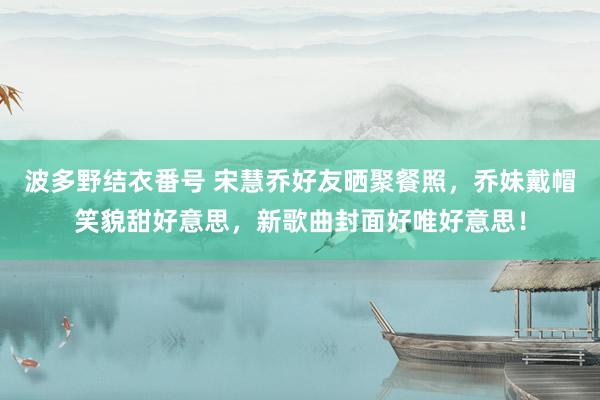 波多野结衣番号 宋慧乔好友晒聚餐照，乔妹戴帽笑貌甜好意思，新歌曲封面好唯好意思！