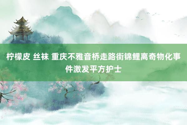 柠檬皮 丝袜 重庆不雅音桥走路街锦鲤离奇物化事件激发平方护士