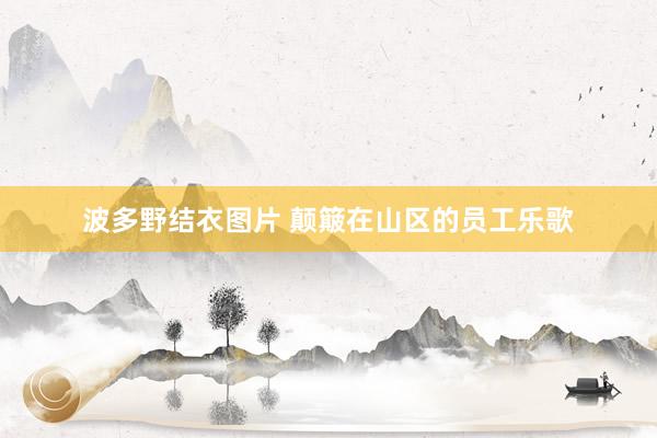 波多野结衣图片 颠簸在山区的员工乐歌