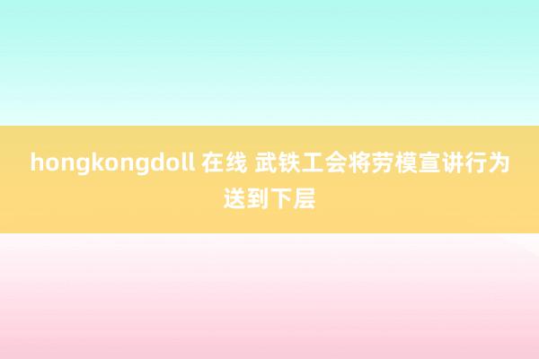 hongkongdoll 在线 武铁工会将劳模宣讲行为送到下层