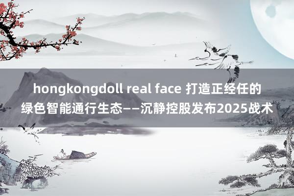 hongkongdoll real face 打造正经任的绿色智能通行生态——沉静控股发布2025战术