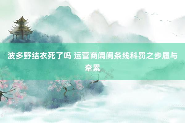 波多野结衣死了吗 运营商阛阓条线科罚之步履与牵累