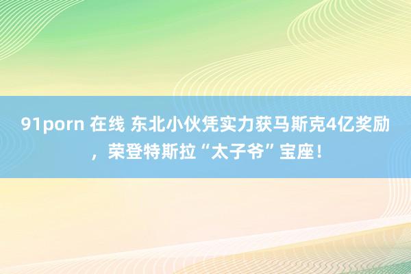 91porn 在线 东北小伙凭实力获马斯克4亿奖励，荣登特斯拉“太子爷”宝座！