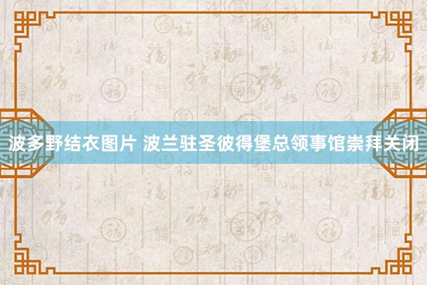 波多野结衣图片 波兰驻圣彼得堡总领事馆崇拜关闭