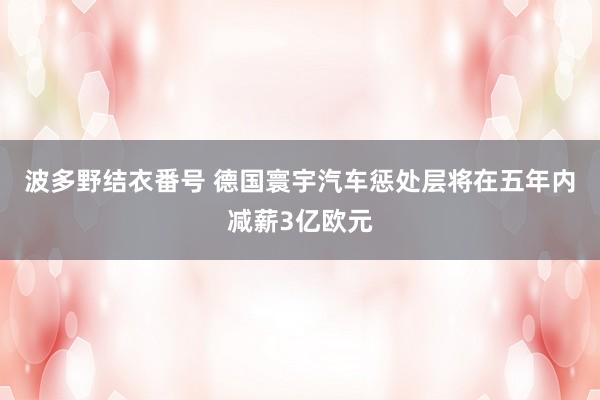 波多野结衣番号 德国寰宇汽车惩处层将在五年内减薪3亿欧元