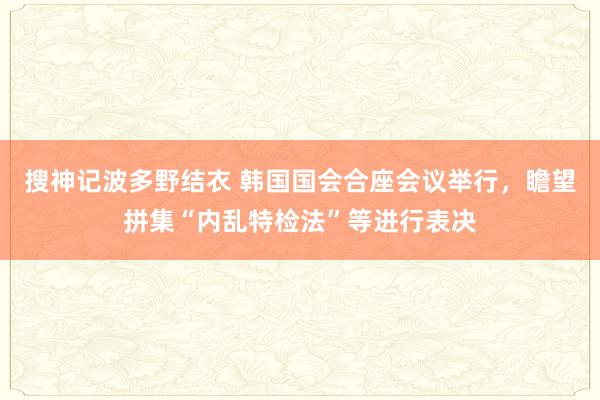 搜神记波多野结衣 韩国国会合座会议举行，瞻望拼集“内乱特检法”等进行表决