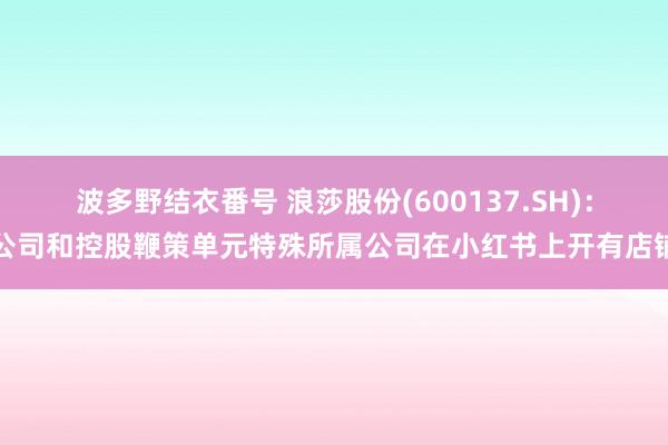 波多野结衣番号 浪莎股份(600137.SH)：公司和控股鞭策单元特殊所属公司在小红书上开有店铺