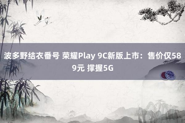 波多野结衣番号 荣耀Play 9C新版上市：售价仅589元 撑握5G