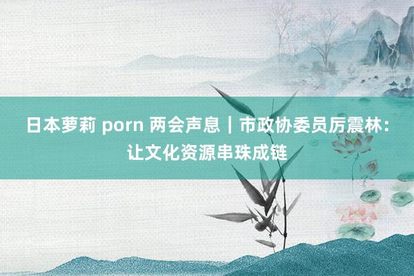 日本萝莉 porn 两会声息｜市政协委员厉震林：让文化资源串珠成链