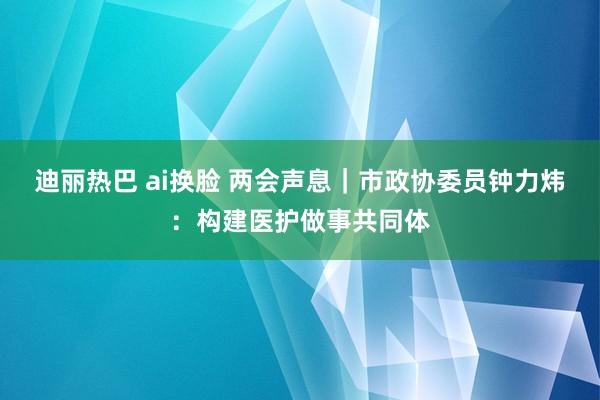 迪丽热巴 ai换脸 两会声息｜市政协委员钟力炜：构建医护做事共同体