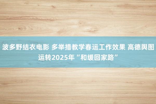 波多野结衣电影 多举措教学春运工作效果 高德舆图运转2025年“和缓回家路”