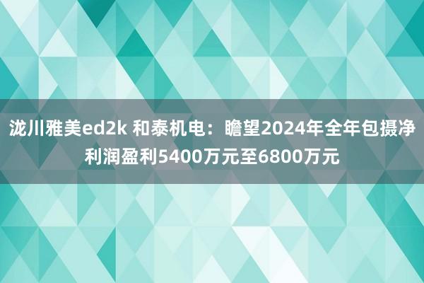 泷川雅美ed2k 和泰机电：瞻望2024年全年包摄净利润盈利5400万元至6800万元