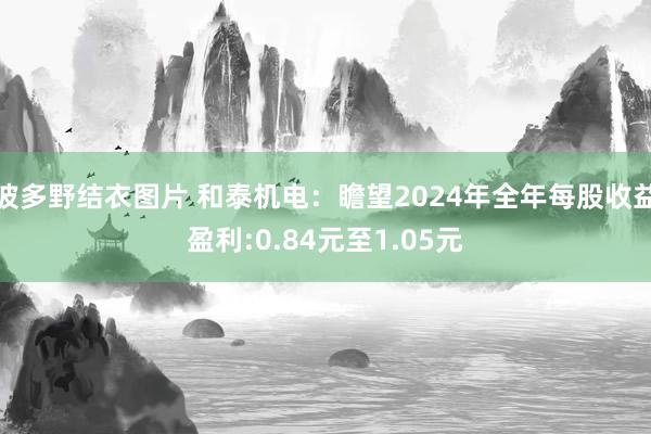 波多野结衣图片 和泰机电：瞻望2024年全年每股收益盈利:0.84元至1.05元