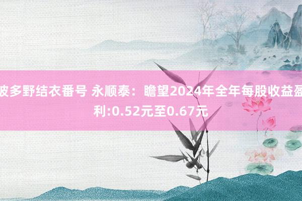 波多野结衣番号 永顺泰：瞻望2024年全年每股收益盈利:0.52元至0.67元