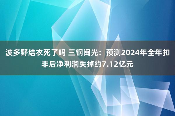 波多野结衣死了吗 三钢闽光：预测2024年全年扣非后净利润失掉约7.12亿元