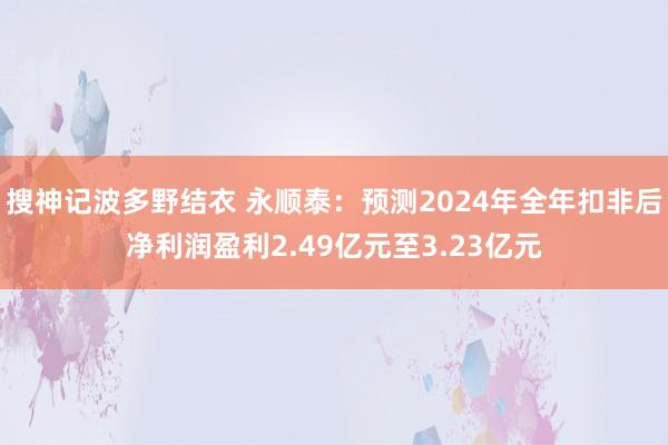 搜神记波多野结衣 永顺泰：预测2024年全年扣非后净利润盈利2.49亿元至3.23亿元