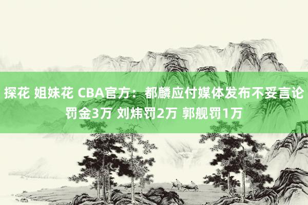 探花 姐妹花 CBA官方：都麟应付媒体发布不妥言论罚金3万 刘炜罚2万 郭舰罚1万