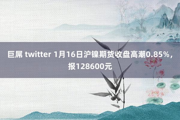 巨屌 twitter 1月16日沪镍期货收盘高潮0.85%，报128600元