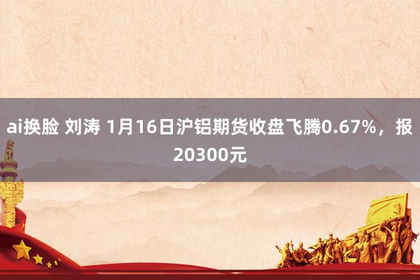 ai换脸 刘涛 1月16日沪铝期货收盘飞腾0.67%，报20300元