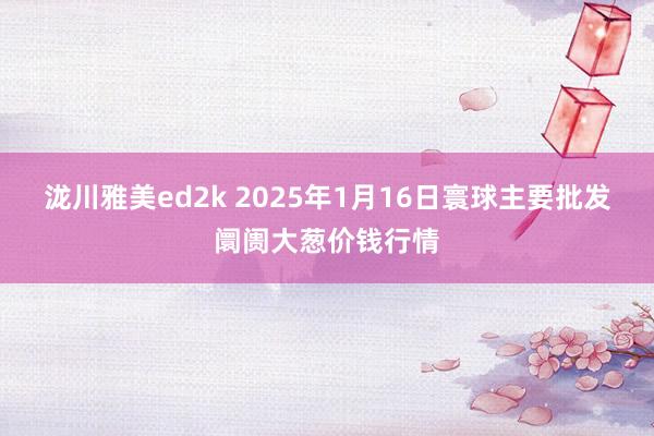 泷川雅美ed2k 2025年1月16日寰球主要批发阛阓大葱价钱行情