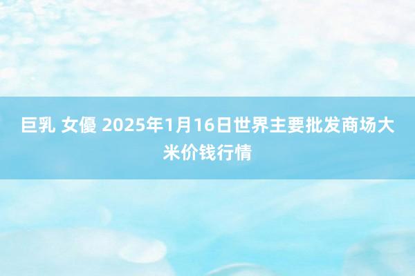 巨乳 女優 2025年1月16日世界主要批发商场大米价钱行情