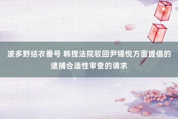 波多野结衣番号 韩捏法院驳回尹锡悦方面提倡的逮捕合适性审查的请求