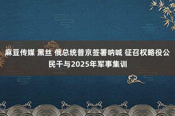 麻豆传媒 黑丝 俄总统普京签署呐喊 征召权略役公民干与2025年军事集训