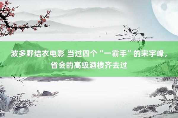 波多野结衣电影 当过四个“一霸手”的宋宇峰，省会的高级酒楼齐去过