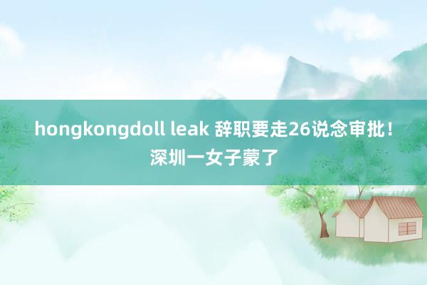 hongkongdoll leak 辞职要走26说念审批！深圳一女子蒙了