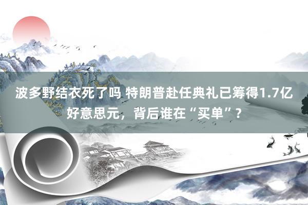 波多野结衣死了吗 特朗普赴任典礼已筹得1.7亿好意思元，背后谁在“买单”？