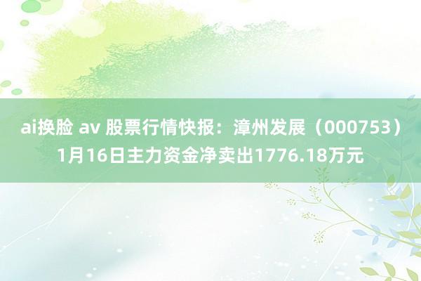 ai换脸 av 股票行情快报：漳州发展（000753）1月16日主力资金净卖出1776.18万元