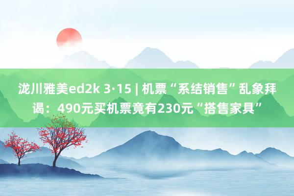 泷川雅美ed2k 3·15 | 机票“系结销售”乱象拜谒：490元买机票竟有230元“搭售家具”